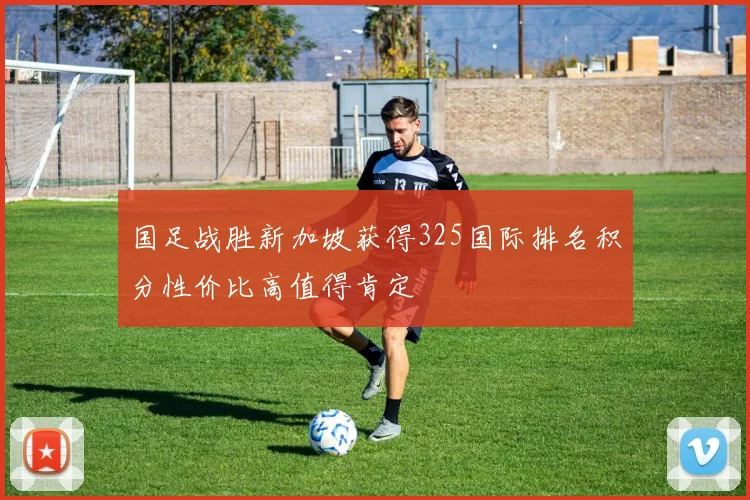 国足战胜新加坡获得325国际排名积分性价比高值得肯定