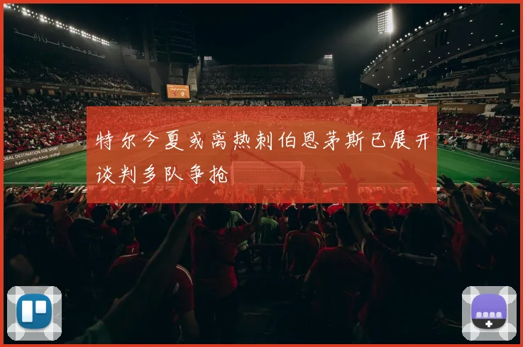 特尔今夏或离热刺伯恩茅斯已展开谈判多队争抢