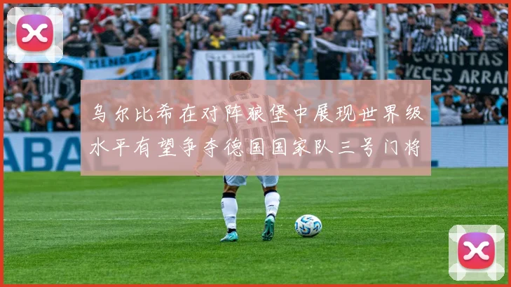 乌尔比希在对阵狼堡中展现世界级水平有望争夺德国国家队三号门将位置