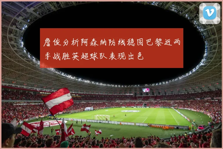 詹俊分析阿森纳防线稳固巴黎近两季战胜英超球队表现出色