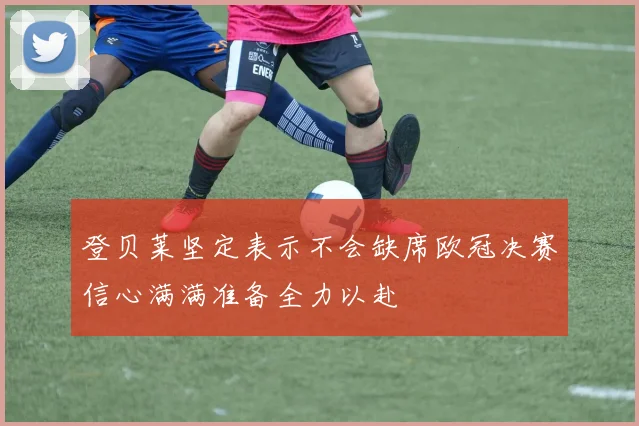 登贝莱坚定表示不会缺席欧冠决赛信心满满准备全力以赴