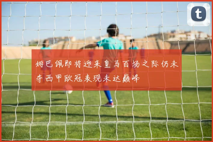 姆巴佩即将迎来皇马百场之际仍未夺西甲欧冠表现未达巅峰