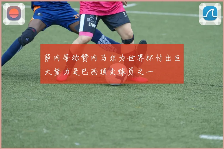 萨内蒂称赞内马尔为世界杯付出巨大努力是巴西顶尖球员之一