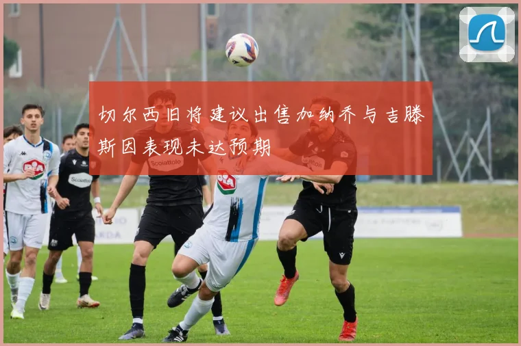 切尔西旧将建议出售加纳乔与吉滕斯因表现未达预期