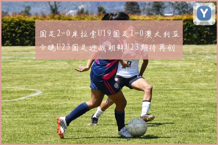 国足2-0库拉索U19国足1-0澳大利亚今晚U23国足迎战朝鲜U23期待再创佳绩