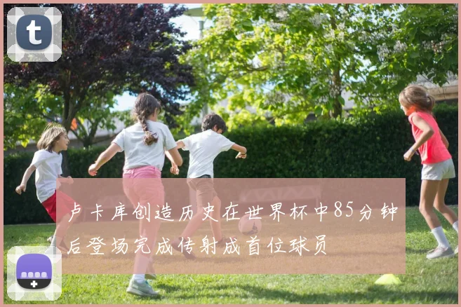 卢卡库创造历史在世界杯中85分钟后登场完成传射成首位球员