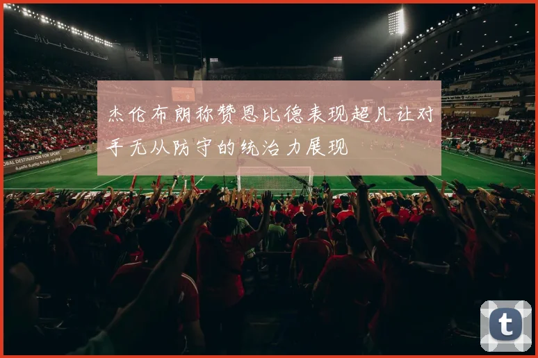 杰伦布朗称赞恩比德表现超凡让对手无从防守的统治力展现