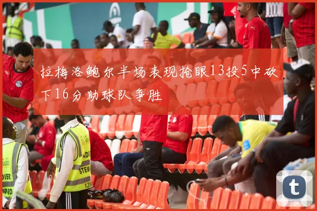 拉梅洛鲍尔半场表现抢眼13投5中砍下16分助球队争胜