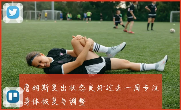 詹姆斯复出状态良好过去一周专注身体恢复与调整