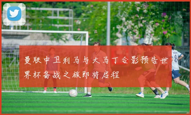 曼联中卫利马与大马丁合影预告世界杯备战之旅即将启程