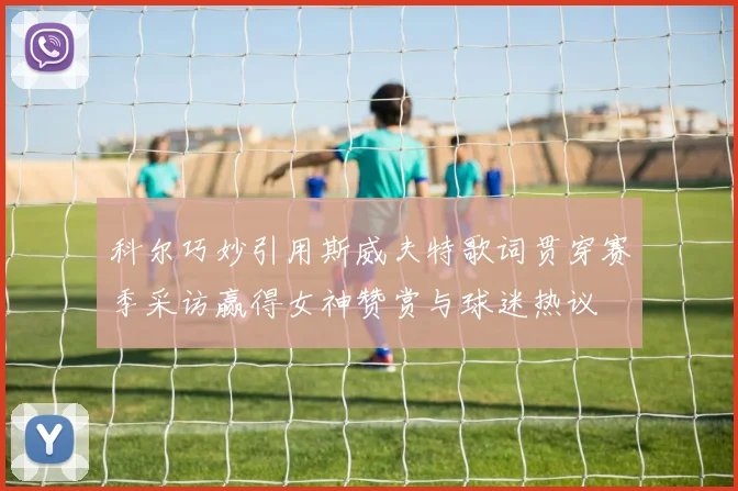 科尔巧妙引用斯威夫特歌词贯穿赛季采访赢得女神赞赏与球迷热议