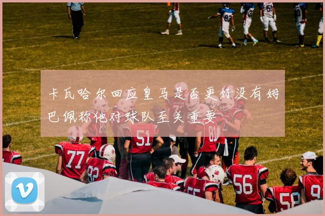 卡瓦哈尔回应皇马是否更好没有姆巴佩称他对球队至关重要