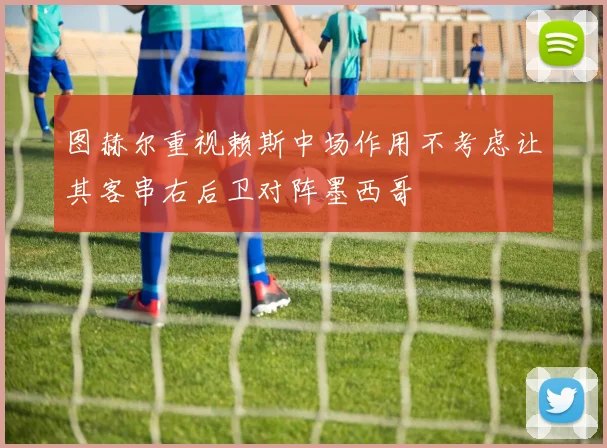 图赫尔重视赖斯中场作用不考虑让其客串右后卫对阵墨西哥